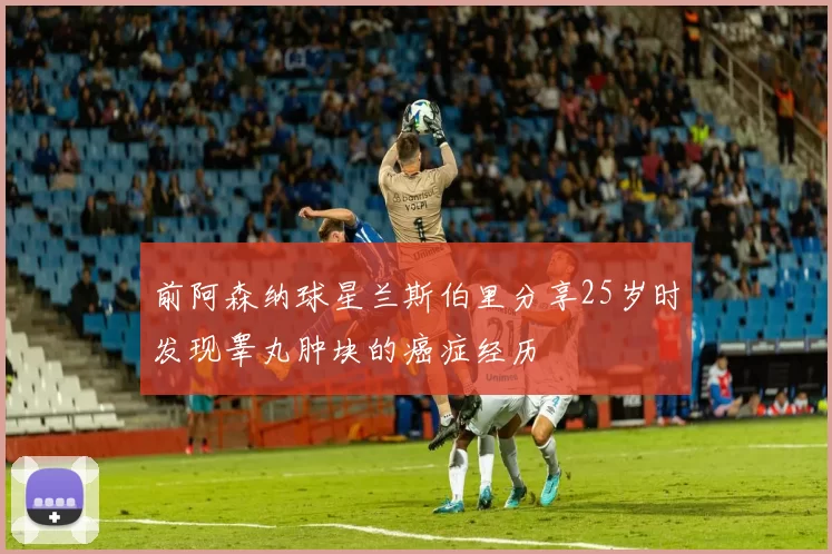 前阿森纳球星兰斯伯里分享25岁时发现睾丸肿块的癌症经历