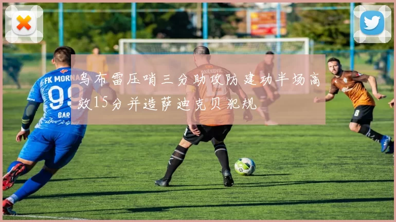 乌布雷压哨三分助攻防建功半场高效15分并造萨迪克贝犯规
