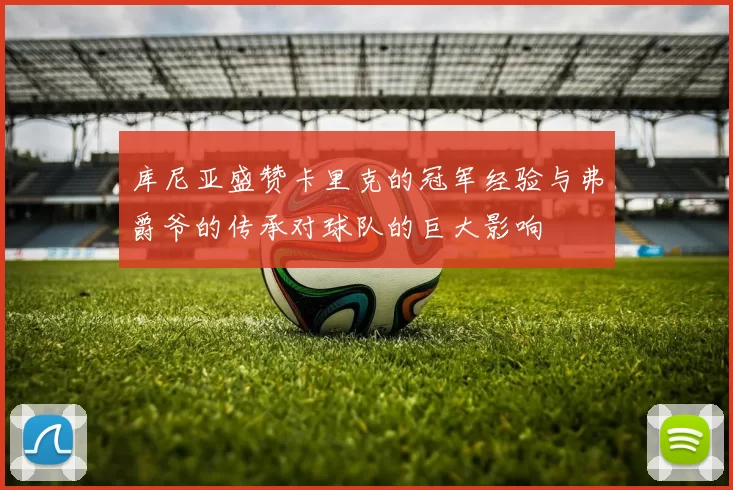 库尼亚盛赞卡里克的冠军经验与弗爵爷的传承对球队的巨大影响