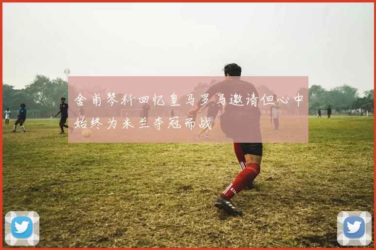 舍甫琴科回忆皇马罗马邀请但心中始终为米兰夺冠而战
