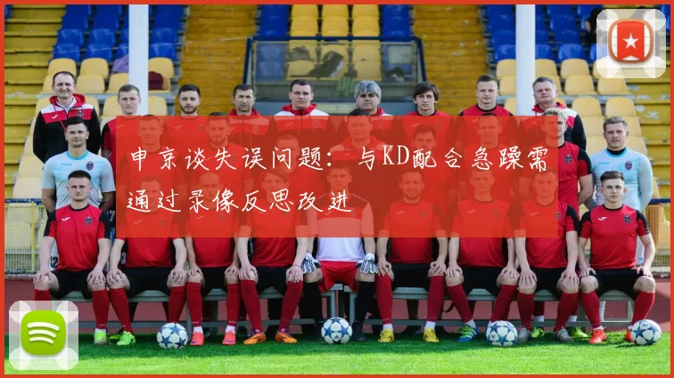 申京谈失误问题：与KD配合急躁需通过录像反思改进