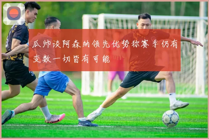 瓜帅谈阿森纳领先优势称赛季仍有变数一切皆有可能