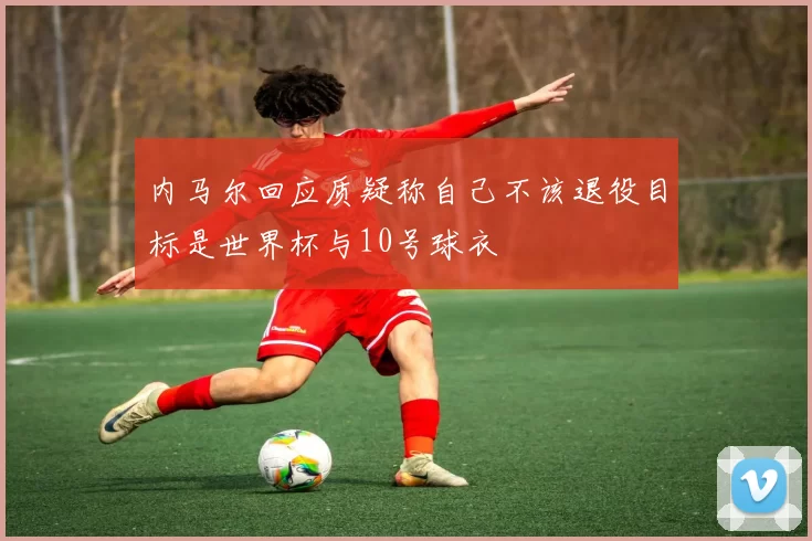 内马尔回应质疑称自己不该退役目标是世界杯与10号球衣