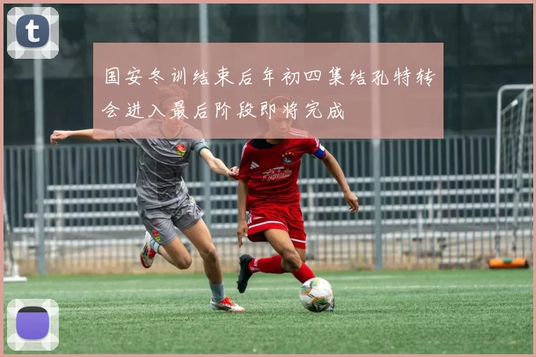 国安冬训结束后年初四集结孔特转会进入最后阶段即将完成