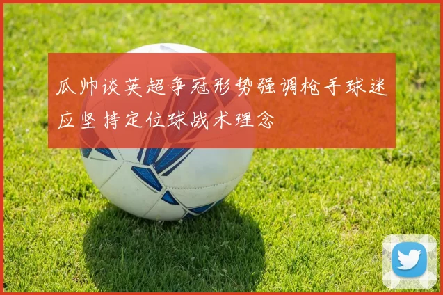 瓜帅谈英超争冠形势强调枪手球迷应坚持定位球战术理念