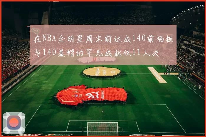 在NBA全明星周末前达成140前场板与140盖帽的罕见成就仅11人次