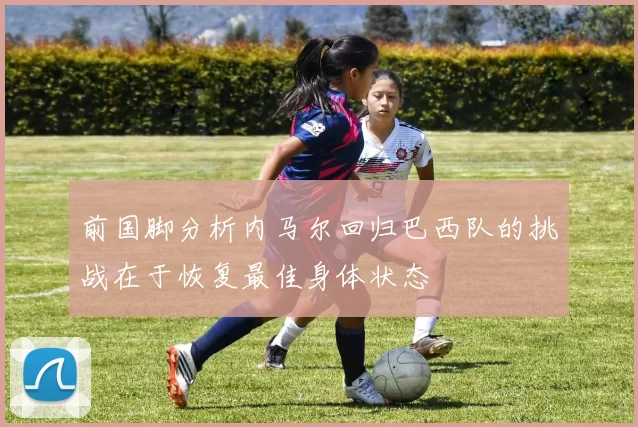 前国脚分析内马尔回归巴西队的挑战在于恢复最佳身体状态