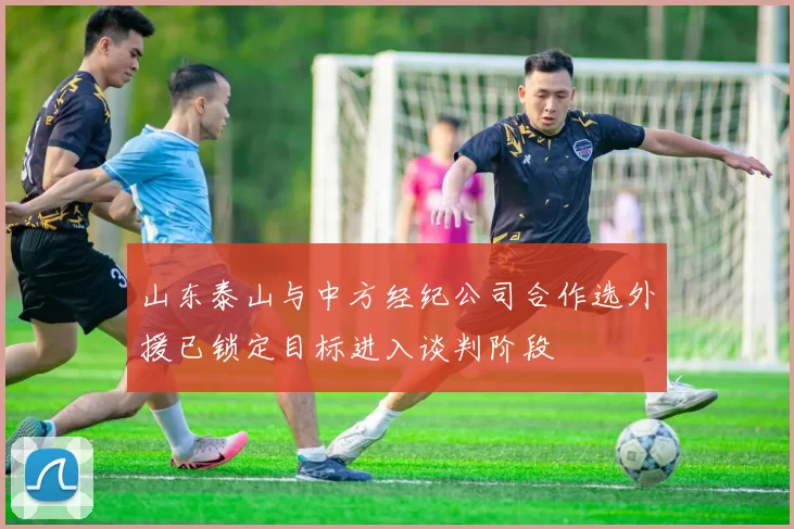山东泰山与中方经纪公司合作选外援已锁定目标进入谈判阶段