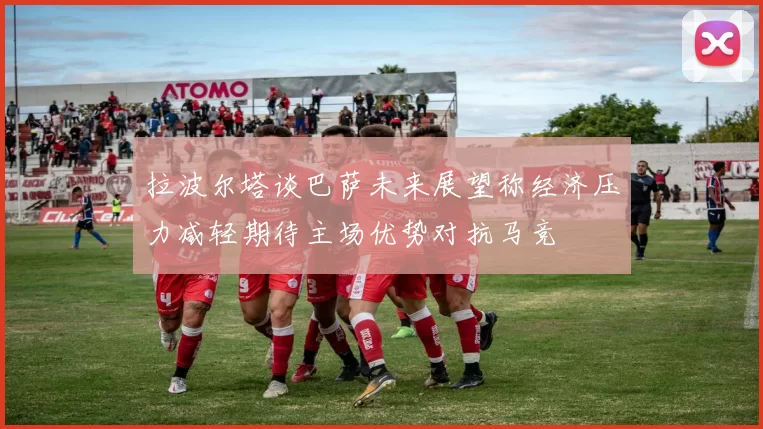 拉波尔塔谈巴萨未来展望称经济压力减轻期待主场优势对抗马竞
