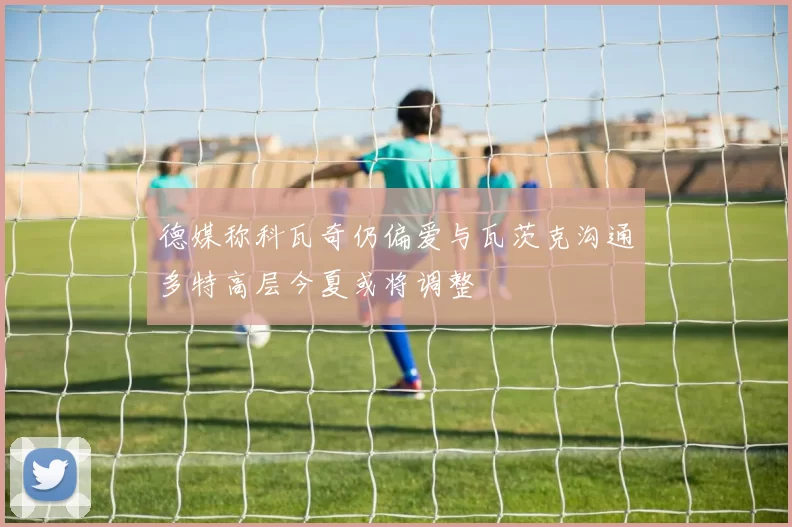 德媒称科瓦奇仍偏爱与瓦茨克沟通多特高层今夏或将调整